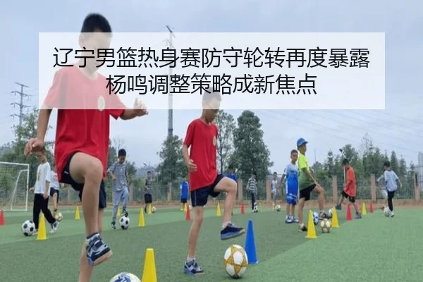 辽宁男篮热身赛防守轮转再度暴露 杨鸣调整策略成新焦点
